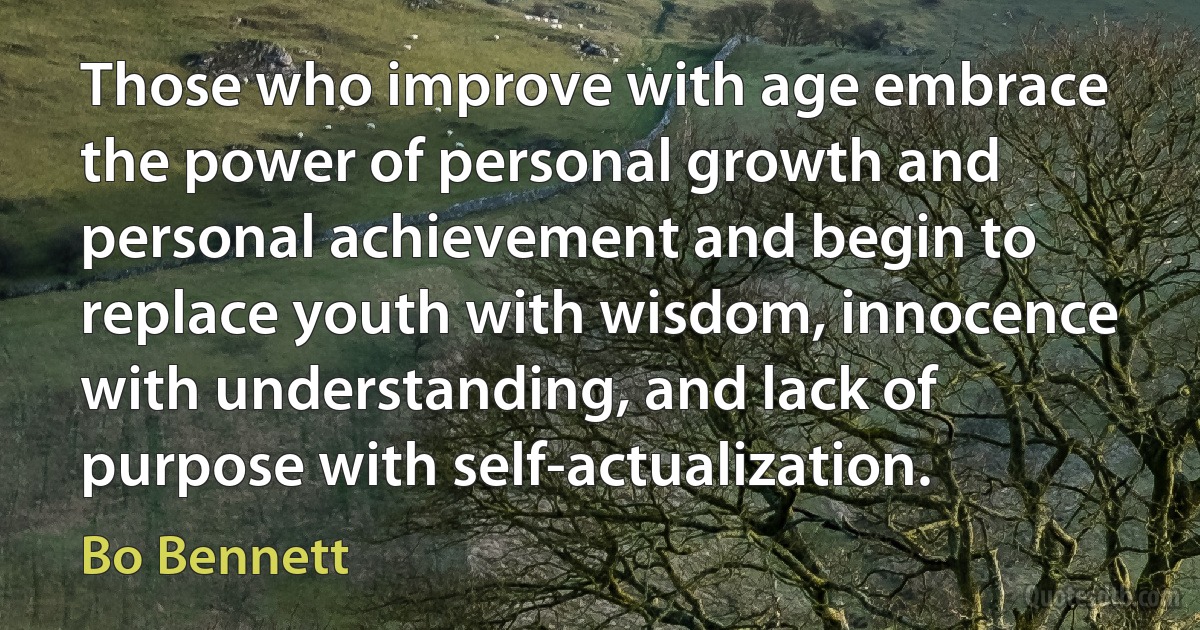 Those who improve with age embrace the power of personal growth and personal achievement and begin to replace youth with wisdom, innocence with understanding, and lack of purpose with self-actualization. (Bo Bennett)