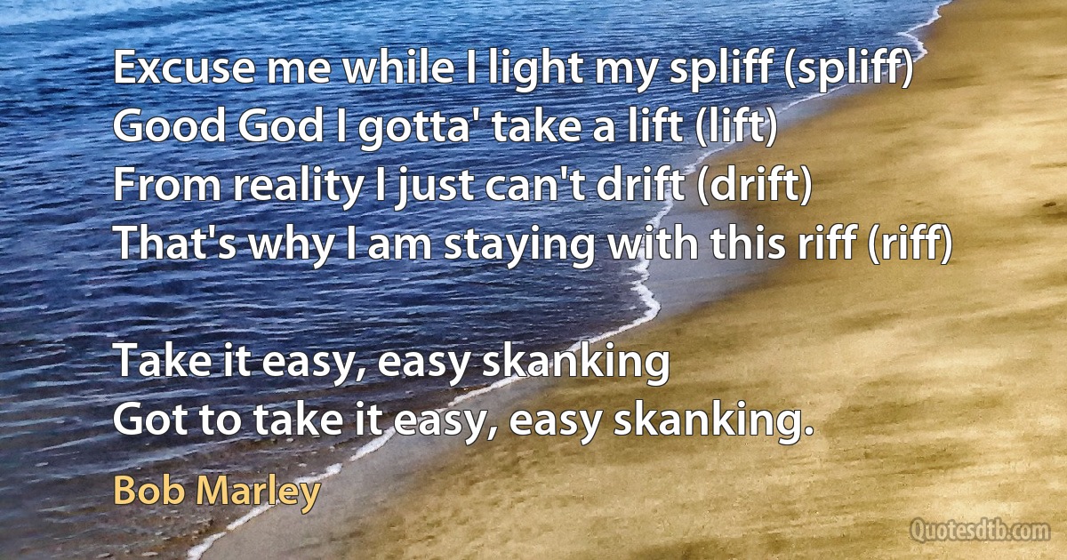 Excuse me while I light my spliff (spliff)
Good God I gotta' take a lift (lift)
From reality I just can't drift (drift)
That's why I am staying with this riff (riff)

Take it easy, easy skanking
Got to take it easy, easy skanking. (Bob Marley)