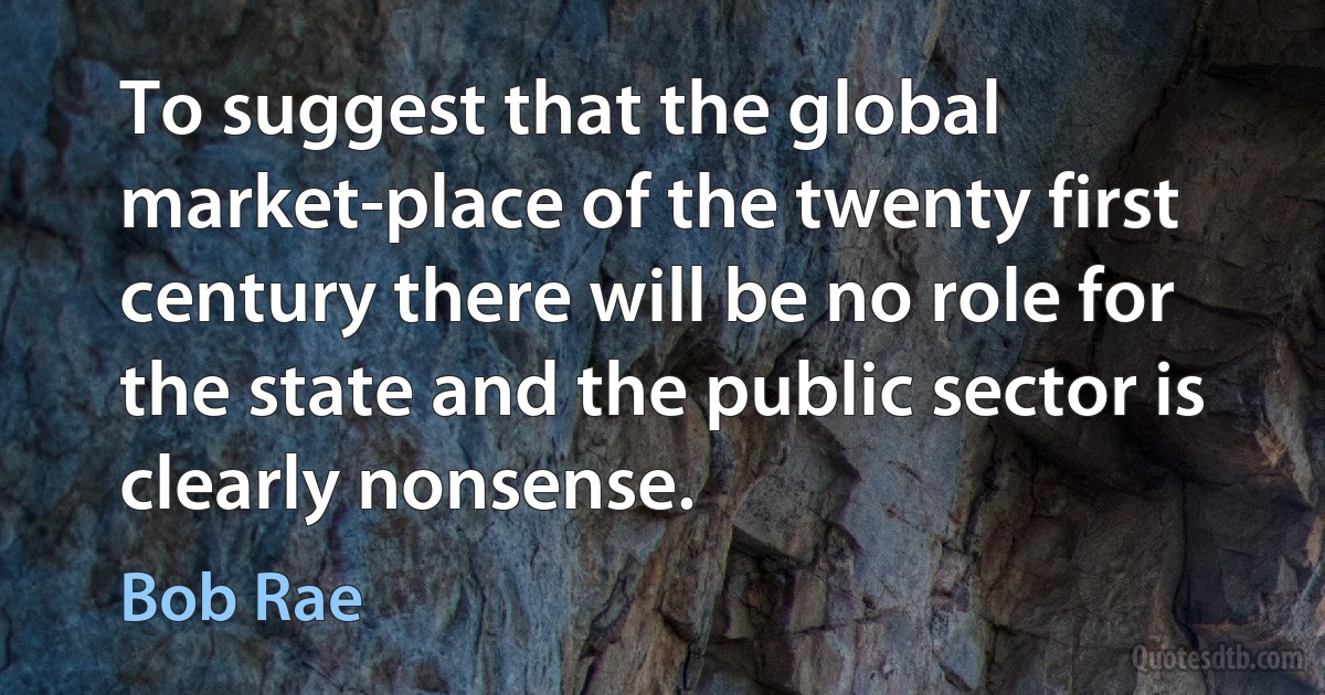 To suggest that the global market-place of the twenty first century there will be no role for the state and the public sector is clearly nonsense. (Bob Rae)