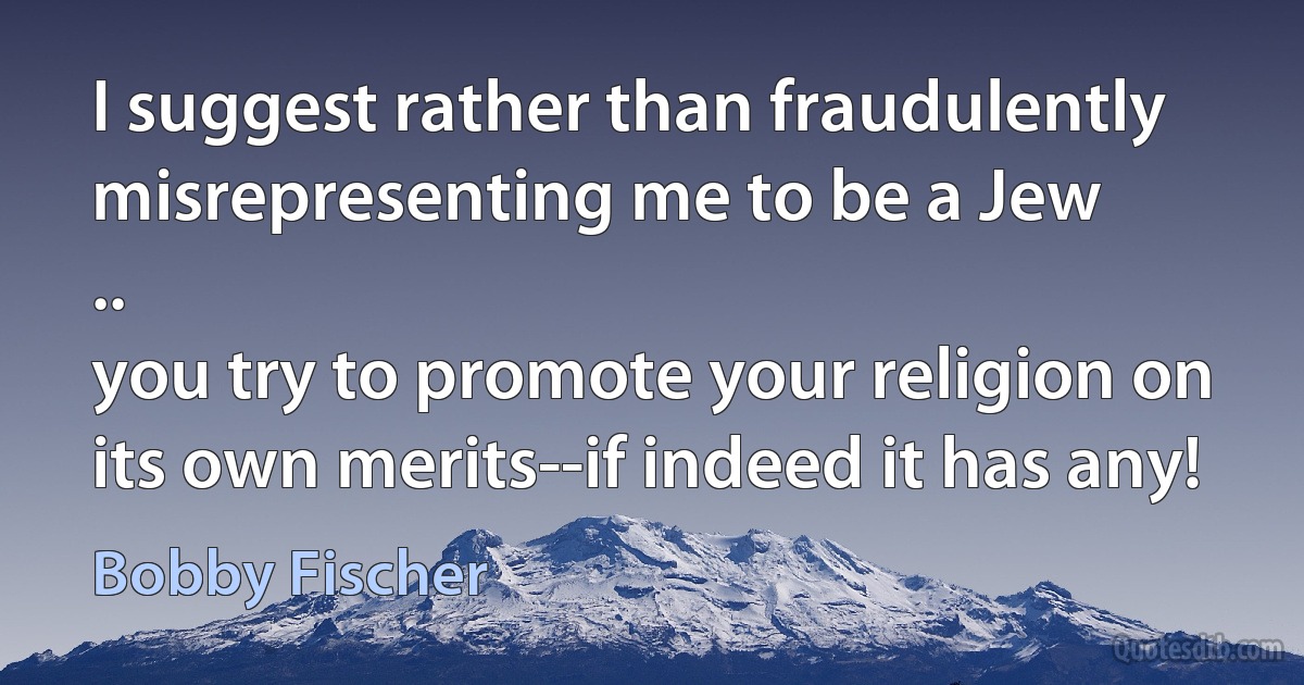 I suggest rather than fraudulently misrepresenting me to be a Jew
..
you try to promote your religion on its own merits--if indeed it has any! (Bobby Fischer)