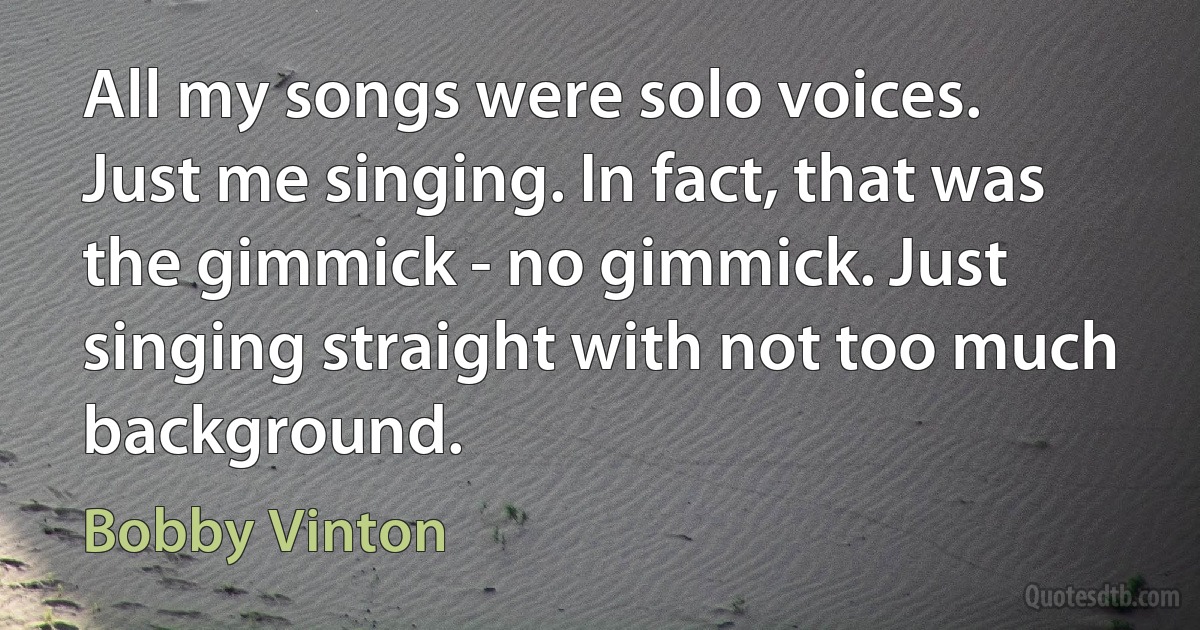 All my songs were solo voices. Just me singing. In fact, that was the gimmick - no gimmick. Just singing straight with not too much background. (Bobby Vinton)