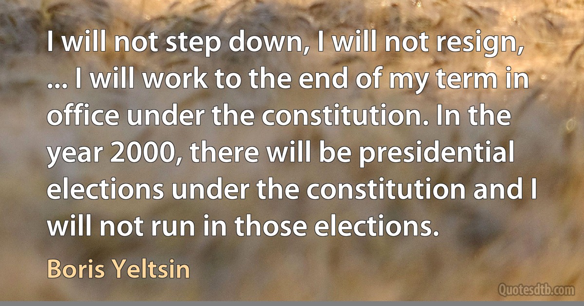 I will not step down, I will not resign, ... I will work to the end of my term in office under the constitution. In the year 2000, there will be presidential elections under the constitution and I will not run in those elections. (Boris Yeltsin)