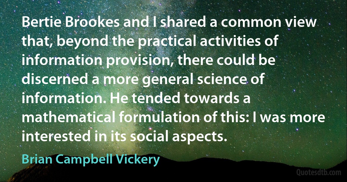 Bertie Brookes and I shared a common view that, beyond the practical activities of information provision, there could be discerned a more general science of information. He tended towards a mathematical formulation of this: I was more interested in its social aspects. (Brian Campbell Vickery)