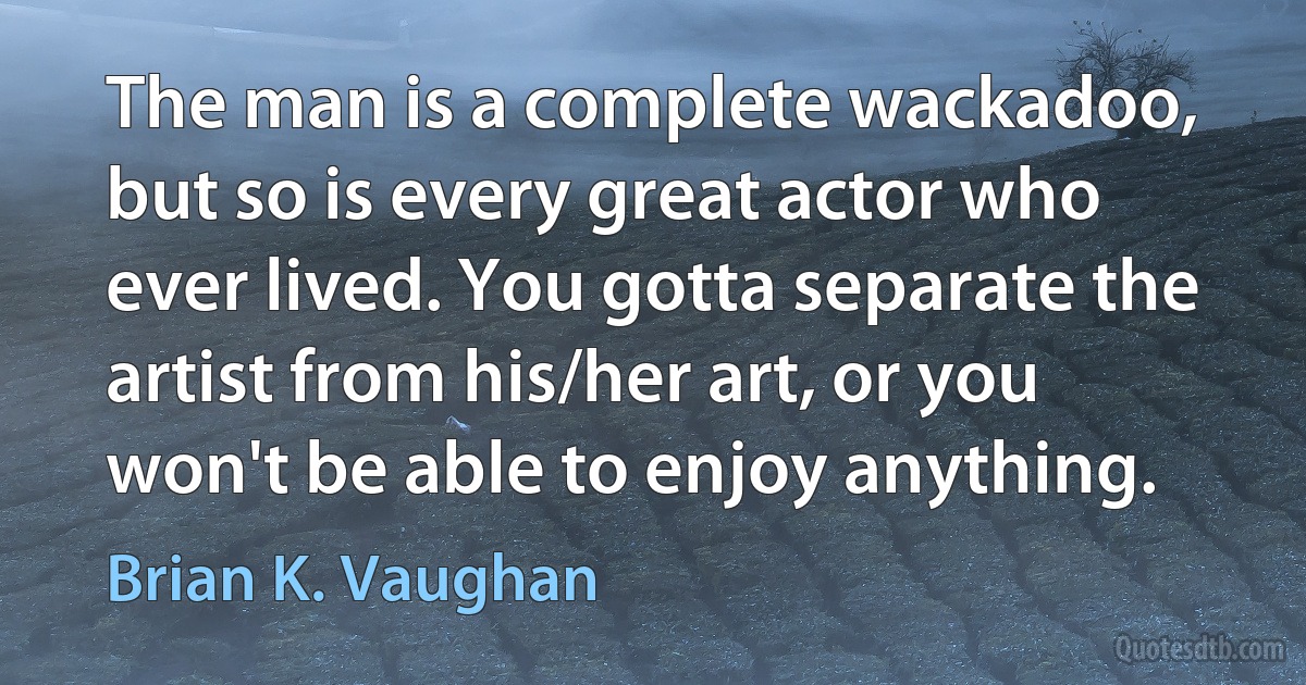 The man is a complete wackadoo, but so is every great actor who ever lived. You gotta separate the artist from his/her art, or you won't be able to enjoy anything. (Brian K. Vaughan)