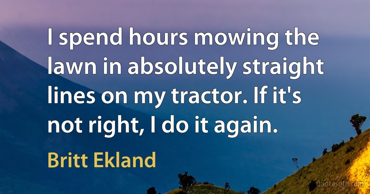 I spend hours mowing the lawn in absolutely straight lines on my tractor. If it's not right, I do it again. (Britt Ekland)