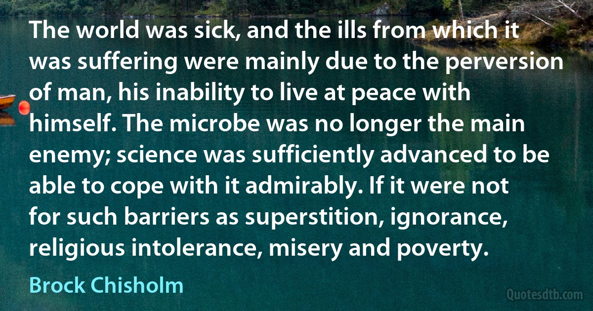 The world was sick, and the ills from which it was suffering were mainly due to the perversion of man, his inability to live at peace with himself. The microbe was no longer the main enemy; science was sufficiently advanced to be able to cope with it admirably. If it were not for such barriers as superstition, ignorance, religious intolerance, misery and poverty. (Brock Chisholm)