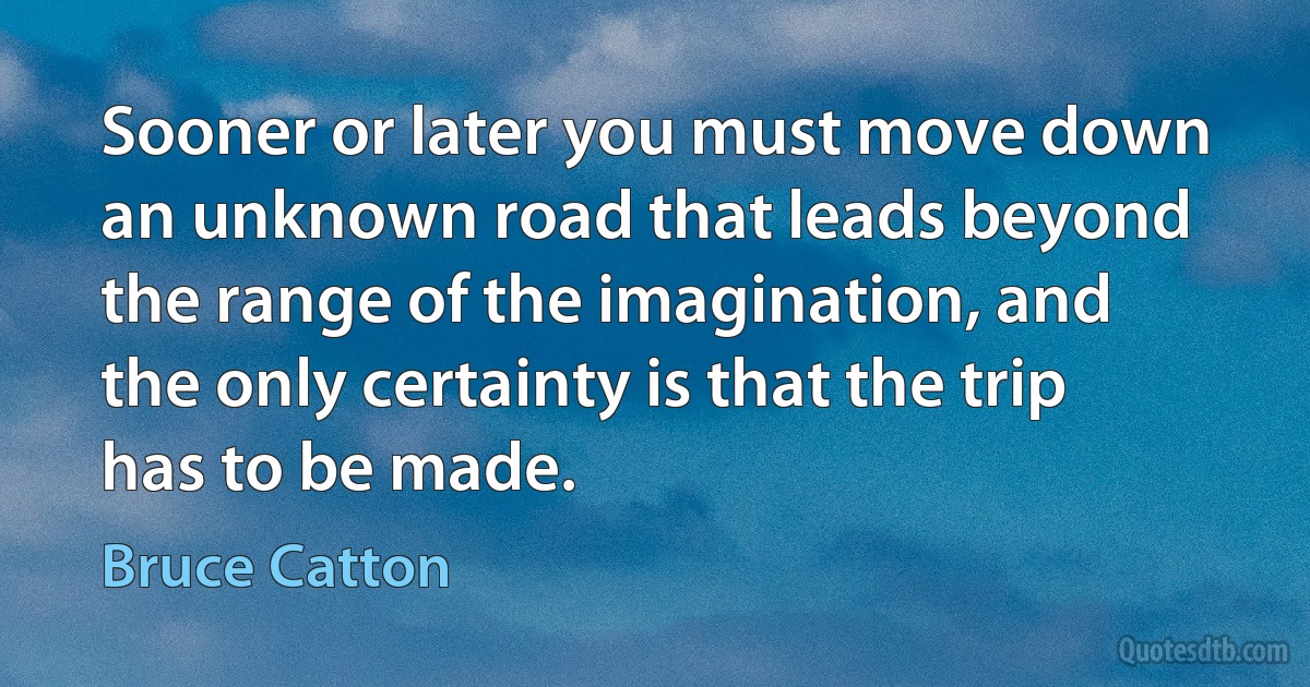 Sooner or later you must move down an unknown road that leads beyond the range of the imagination, and the only certainty is that the trip has to be made. (Bruce Catton)