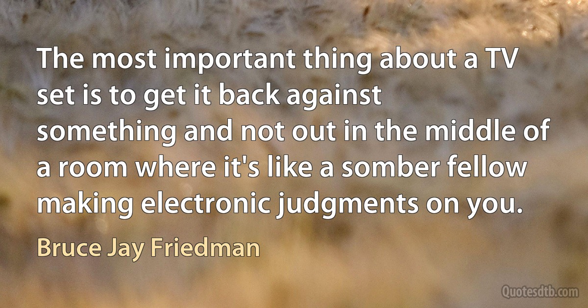 The most important thing about a TV set is to get it back against something and not out in the middle of a room where it's like a somber fellow making electronic judgments on you. (Bruce Jay Friedman)