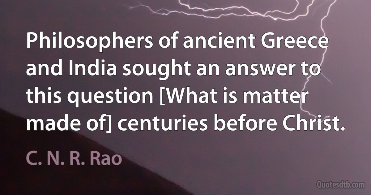 Philosophers of ancient Greece and India sought an answer to this question [What is matter made of] centuries before Christ. (C. N. R. Rao)