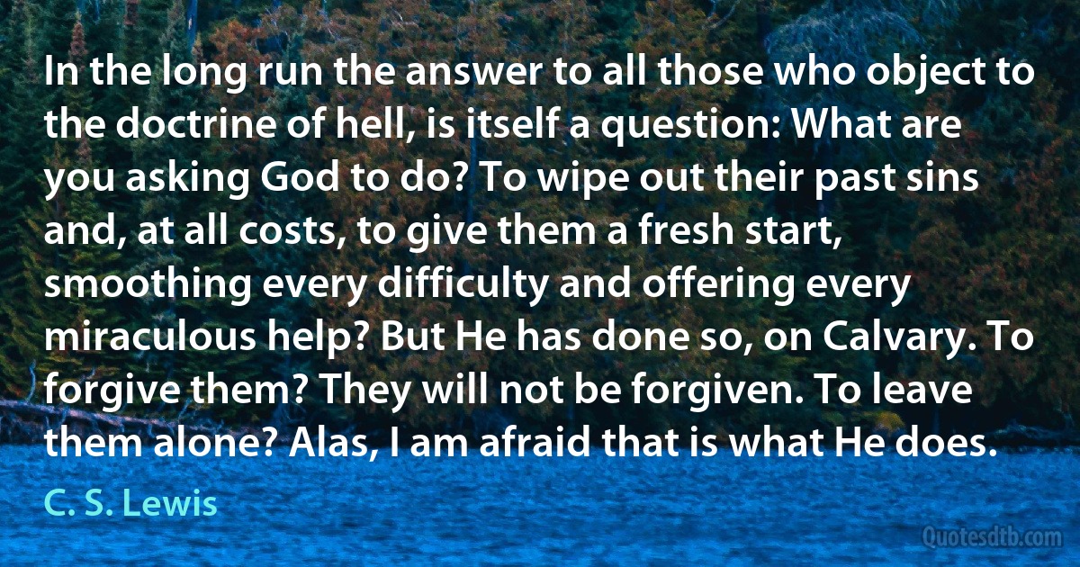 In the long run the answer to all those who object to the doctrine of hell, is itself a question: What are you asking God to do? To wipe out their past sins and, at all costs, to give them a fresh start, smoothing every difficulty and offering every miraculous help? But He has done so, on Calvary. To forgive them? They will not be forgiven. To leave them alone? Alas, I am afraid that is what He does. (C. S. Lewis)