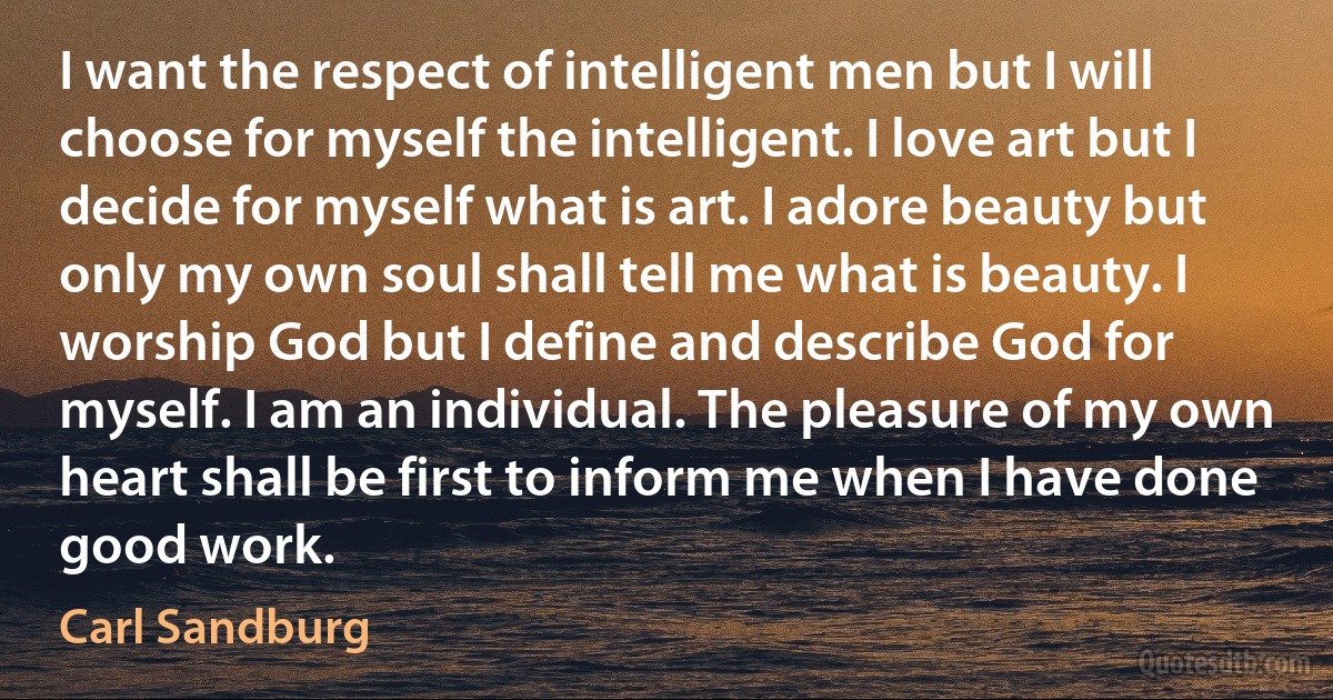 I want the respect of intelligent men but I will choose for myself the intelligent. I love art but I decide for myself what is art. I adore beauty but only my own soul shall tell me what is beauty. I worship God but I define and describe God for myself. I am an individual. The pleasure of my own heart shall be first to inform me when I have done good work. (Carl Sandburg)