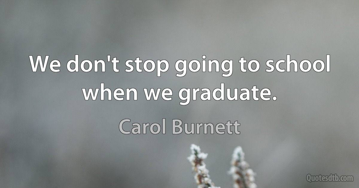 We don't stop going to school when we graduate. (Carol Burnett)