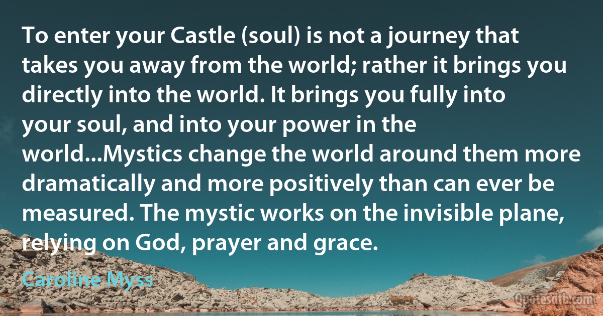 To enter your Castle (soul) is not a journey that takes you away from the world; rather it brings you directly into the world. It brings you fully into your soul, and into your power in the world...Mystics change the world around them more dramatically and more positively than can ever be measured. The mystic works on the invisible plane, relying on God, prayer and grace. (Caroline Myss)