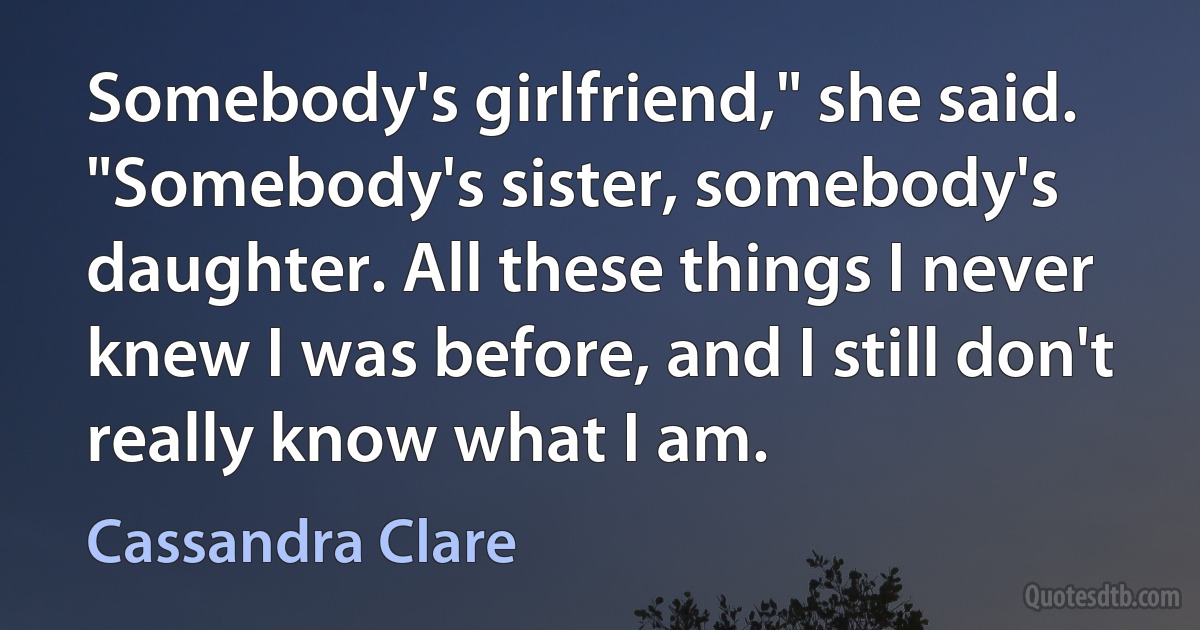 Somebody's girlfriend," she said. "Somebody's sister, somebody's daughter. All these things I never knew I was before, and I still don't really know what I am. (Cassandra Clare)