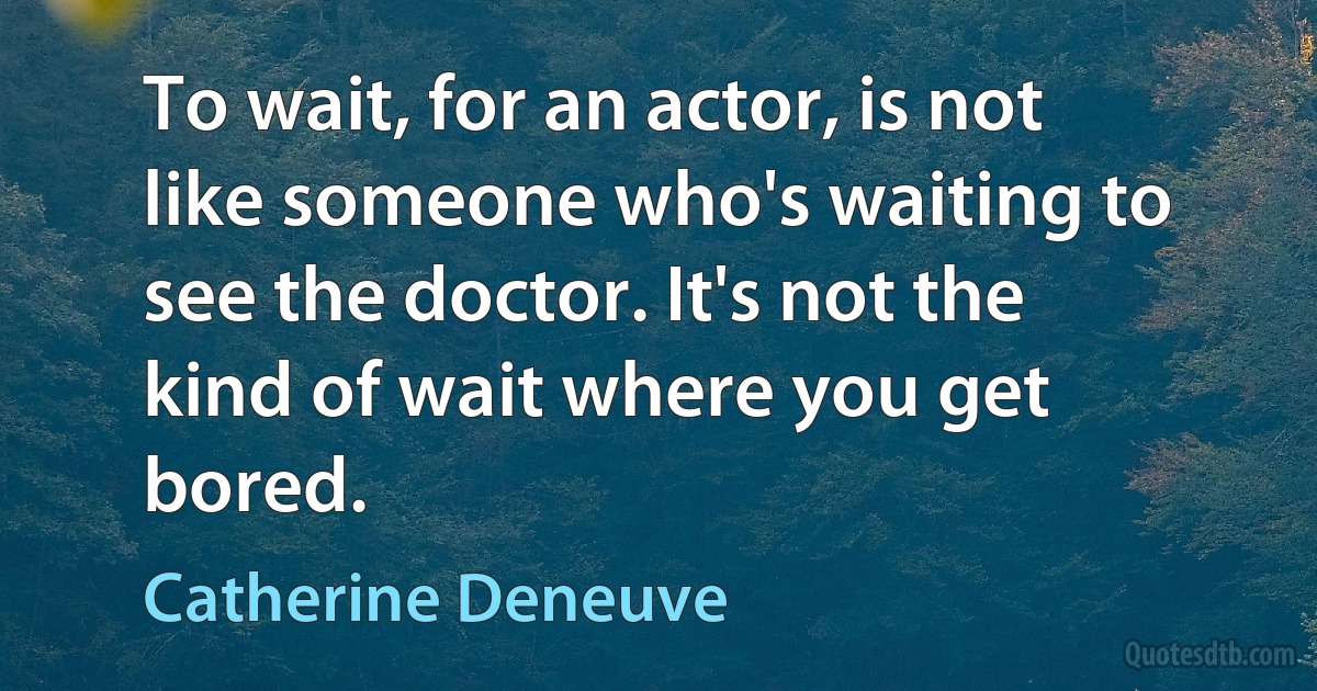 To wait, for an actor, is not like someone who's waiting to see the doctor. It's not the kind of wait where you get bored. (Catherine Deneuve)