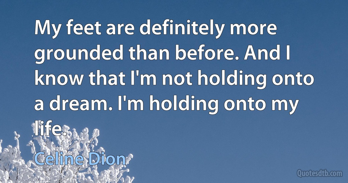 My feet are definitely more grounded than before. And I know that I'm not holding onto a dream. I'm holding onto my life. (Celine Dion)