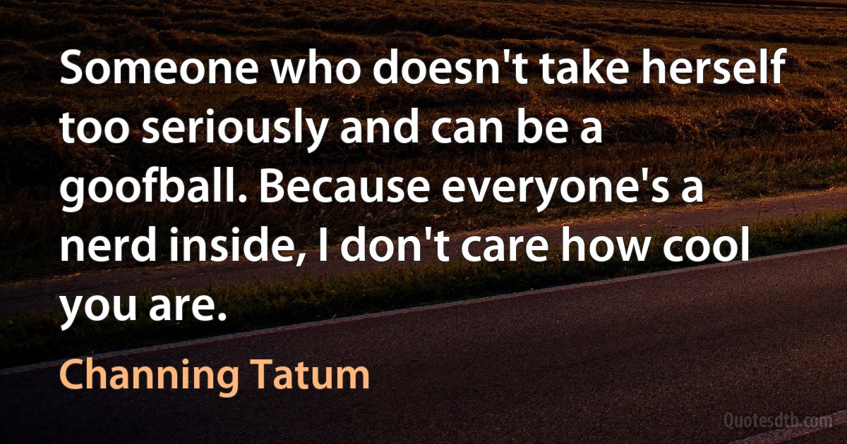 Someone who doesn't take herself too seriously and can be a goofball. Because everyone's a nerd inside, I don't care how cool you are. (Channing Tatum)