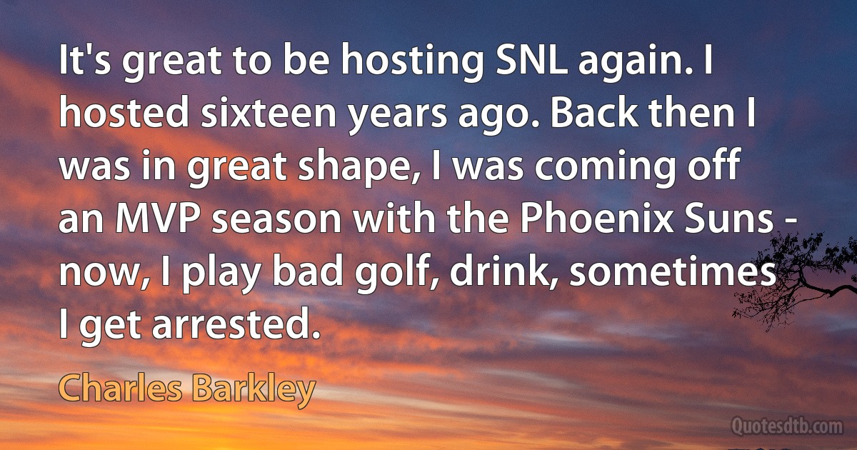 It's great to be hosting SNL again. I hosted sixteen years ago. Back then I was in great shape, I was coming off an MVP season with the Phoenix Suns - now, I play bad golf, drink, sometimes I get arrested. (Charles Barkley)