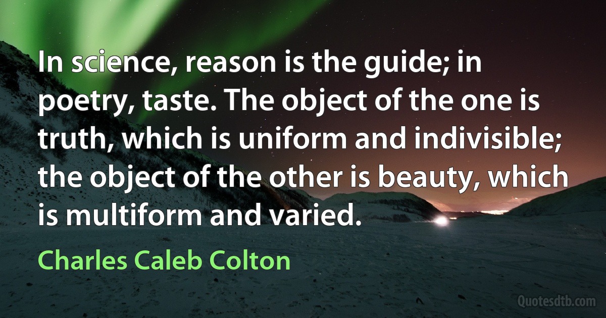 In science, reason is the guide; in poetry, taste. The object of the one is truth, which is uniform and indivisible; the object of the other is beauty, which is multiform and varied. (Charles Caleb Colton)