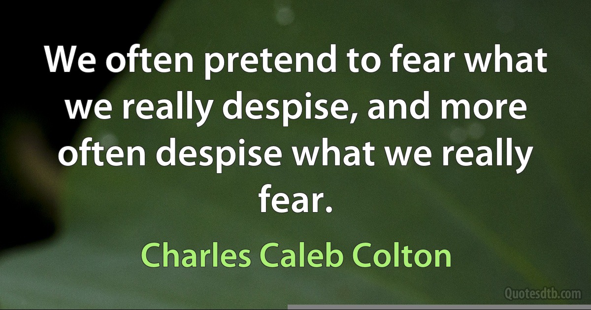 We often pretend to fear what we really despise, and more often despise what we really fear. (Charles Caleb Colton)