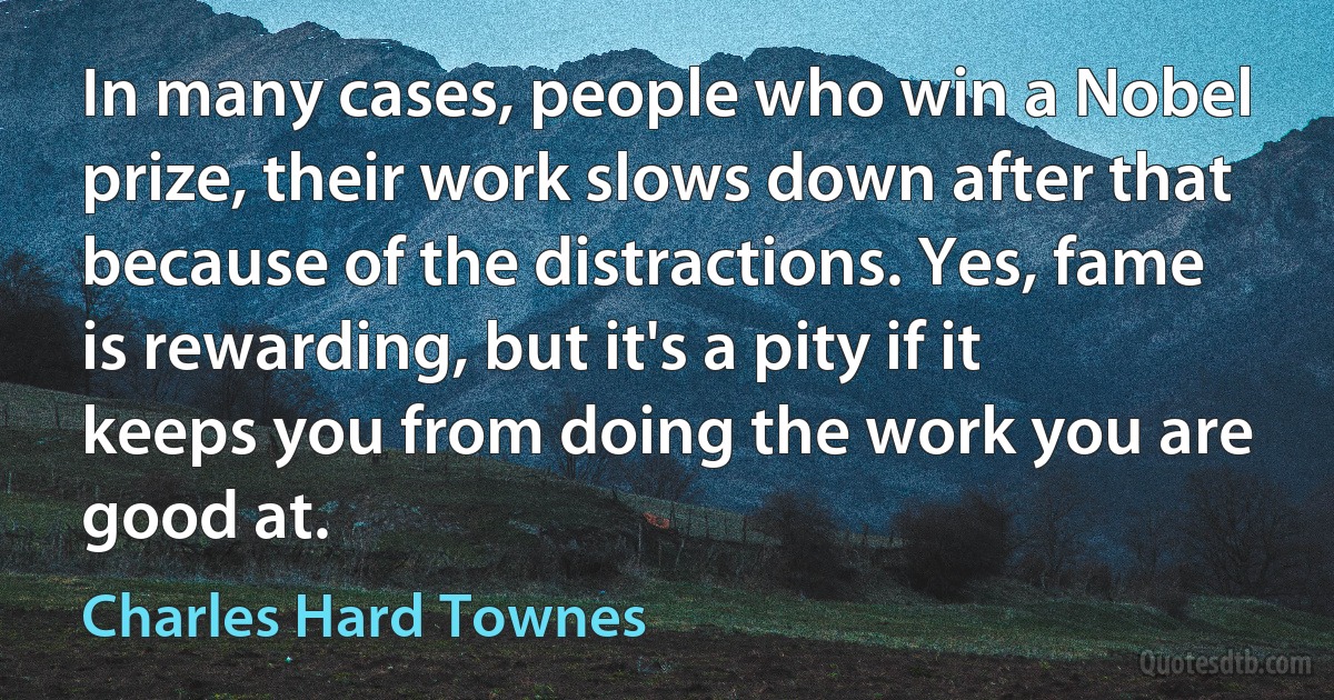 In many cases, people who win a Nobel prize, their work slows down after that because of the distractions. Yes, fame is rewarding, but it's a pity if it keeps you from doing the work you are good at. (Charles Hard Townes)