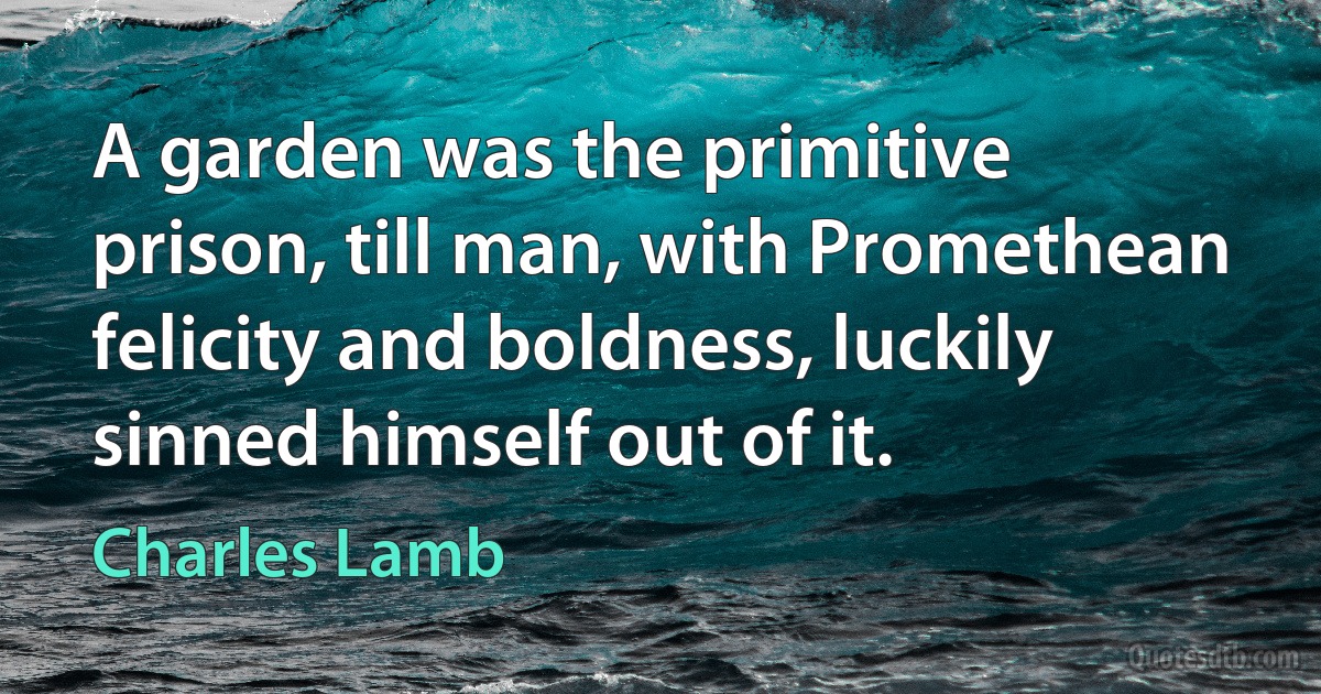 A garden was the primitive prison, till man, with Promethean felicity and boldness, luckily sinned himself out of it. (Charles Lamb)