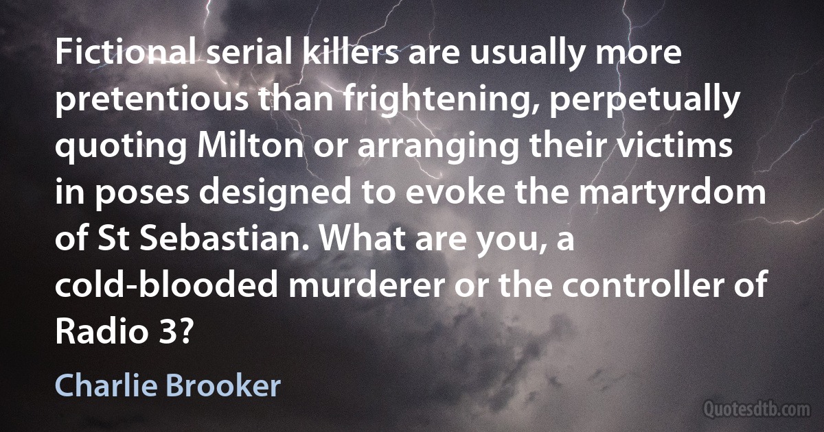 Fictional serial killers are usually more pretentious than frightening, perpetually quoting Milton or arranging their victims in poses designed to evoke the martyrdom of St Sebastian. What are you, a cold-blooded murderer or the controller of Radio 3? (Charlie Brooker)