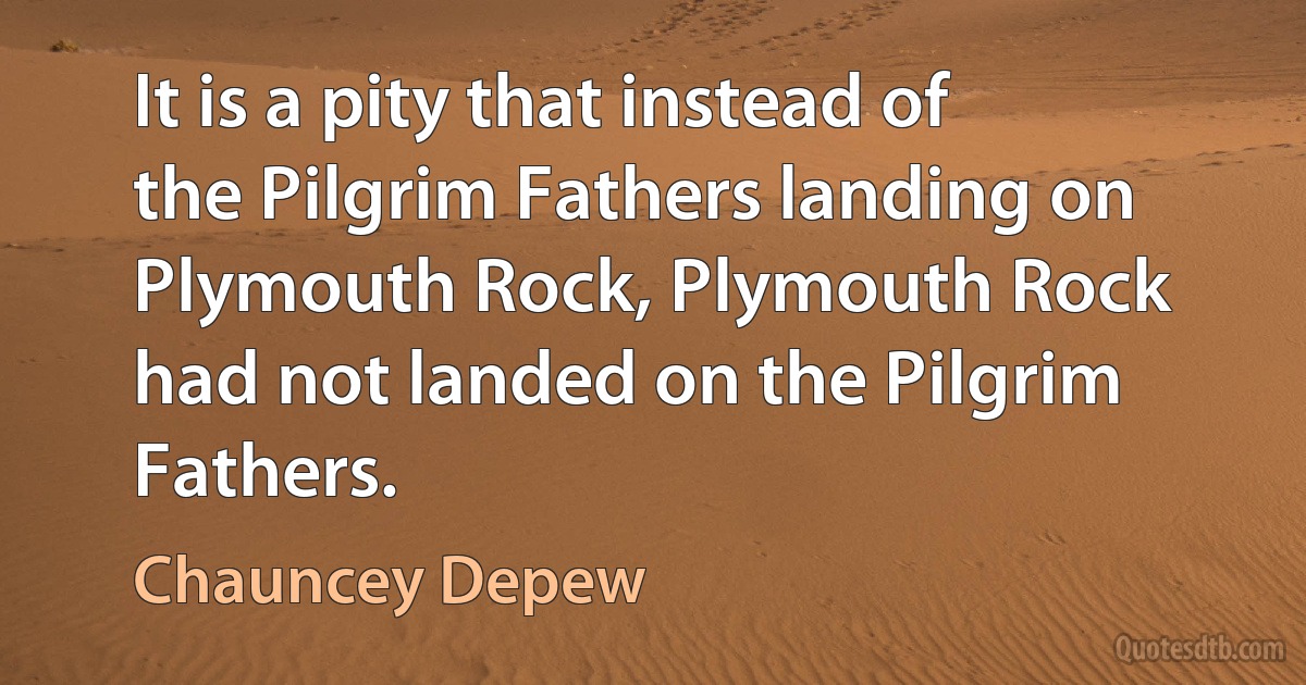 It is a pity that instead of the Pilgrim Fathers landing on Plymouth Rock, Plymouth Rock had not landed on the Pilgrim Fathers. (Chauncey Depew)