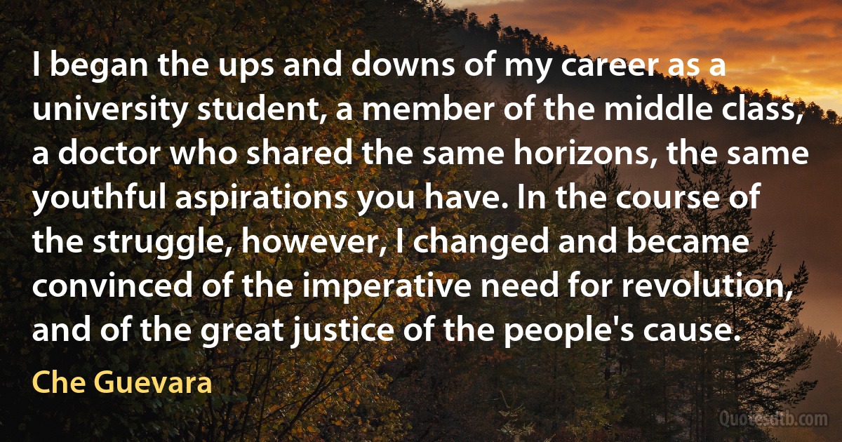 I began the ups and downs of my career as a university student, a member of the middle class, a doctor who shared the same horizons, the same youthful aspirations you have. In the course of the struggle, however, I changed and became convinced of the imperative need for revolution, and of the great justice of the people's cause. (Che Guevara)