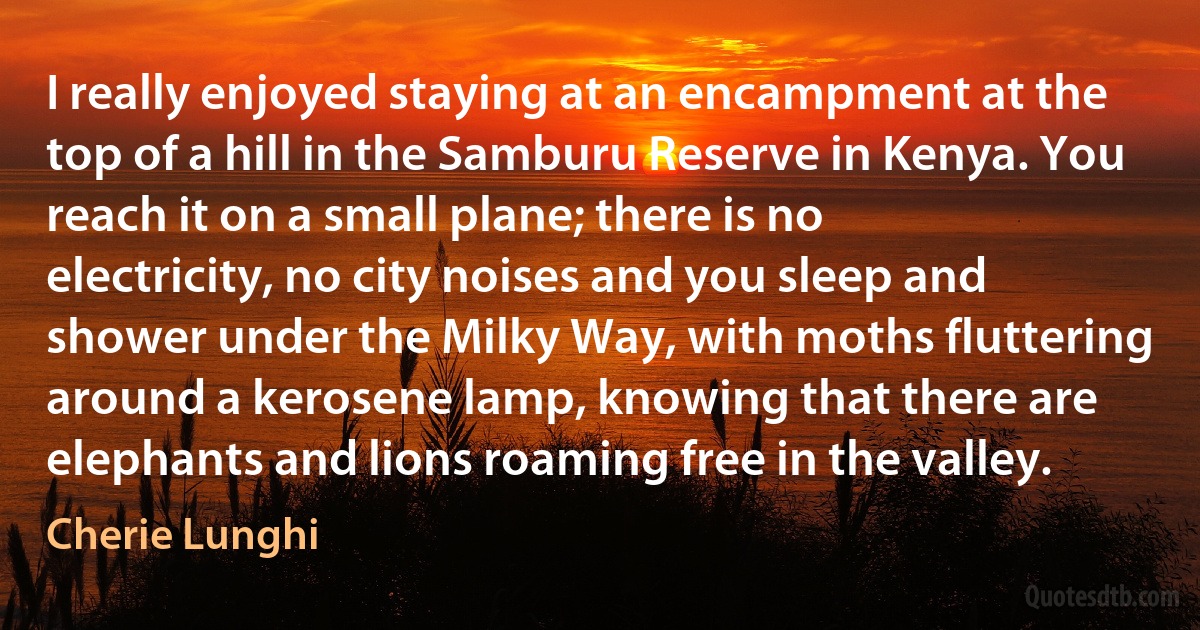 I really enjoyed staying at an encampment at the top of a hill in the Samburu Reserve in Kenya. You reach it on a small plane; there is no electricity, no city noises and you sleep and shower under the Milky Way, with moths fluttering around a kerosene lamp, knowing that there are elephants and lions roaming free in the valley. (Cherie Lunghi)