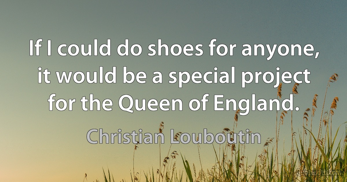 If I could do shoes for anyone, it would be a special project for the Queen of England. (Christian Louboutin)