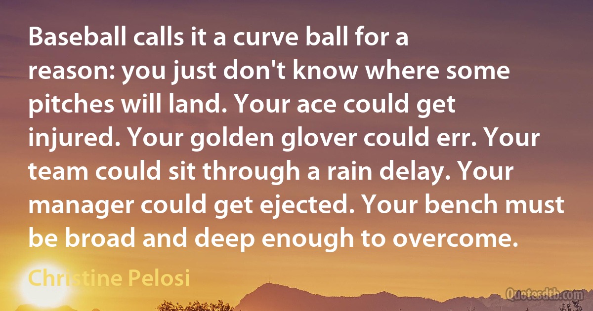 Baseball calls it a curve ball for a reason: you just don't know where some pitches will land. Your ace could get injured. Your golden glover could err. Your team could sit through a rain delay. Your manager could get ejected. Your bench must be broad and deep enough to overcome. (Christine Pelosi)