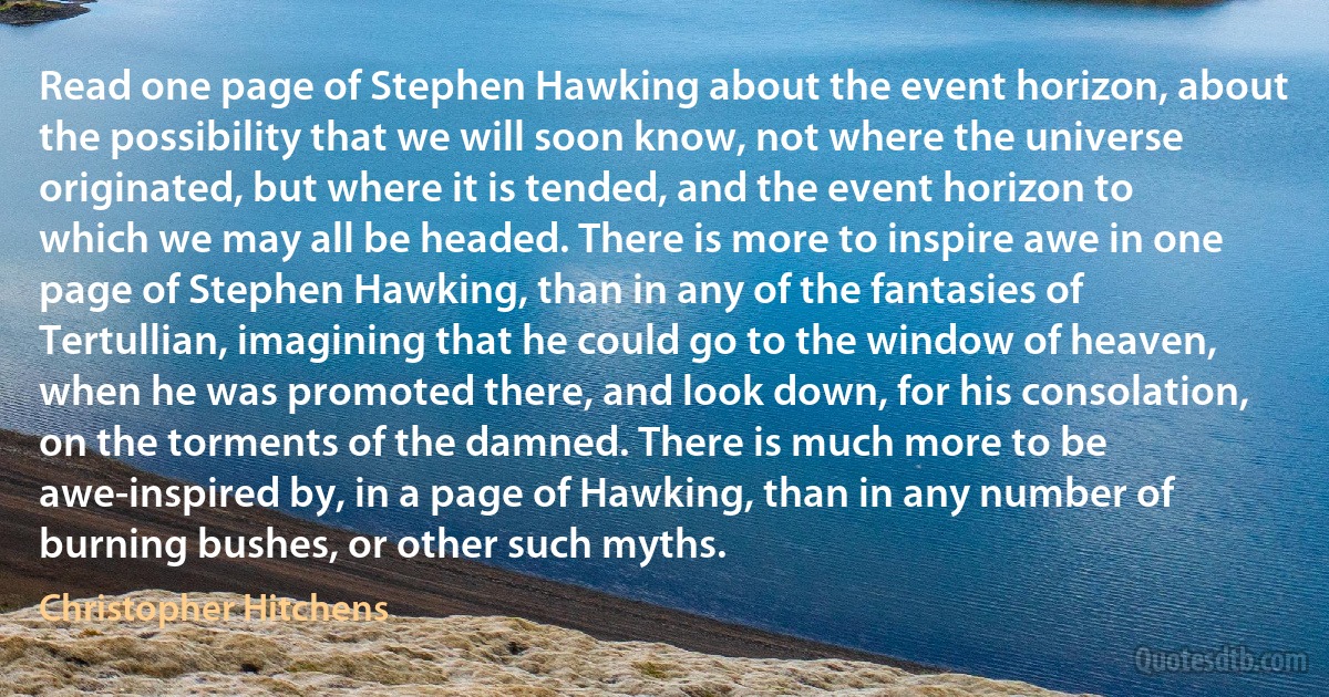 Read one page of Stephen Hawking about the event horizon, about the possibility that we will soon know, not where the universe originated, but where it is tended, and the event horizon to which we may all be headed. There is more to inspire awe in one page of Stephen Hawking, than in any of the fantasies of Tertullian, imagining that he could go to the window of heaven, when he was promoted there, and look down, for his consolation, on the torments of the damned. There is much more to be awe-inspired by, in a page of Hawking, than in any number of burning bushes, or other such myths. (Christopher Hitchens)