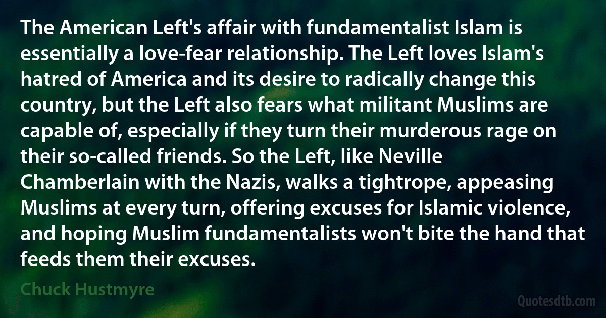 The American Left's affair with fundamentalist Islam is essentially a love-fear relationship. The Left loves Islam's hatred of America and its desire to radically change this country, but the Left also fears what militant Muslims are capable of, especially if they turn their murderous rage on their so-called friends. So the Left, like Neville Chamberlain with the Nazis, walks a tightrope, appeasing Muslims at every turn, offering excuses for Islamic violence, and hoping Muslim fundamentalists won't bite the hand that feeds them their excuses. (Chuck Hustmyre)