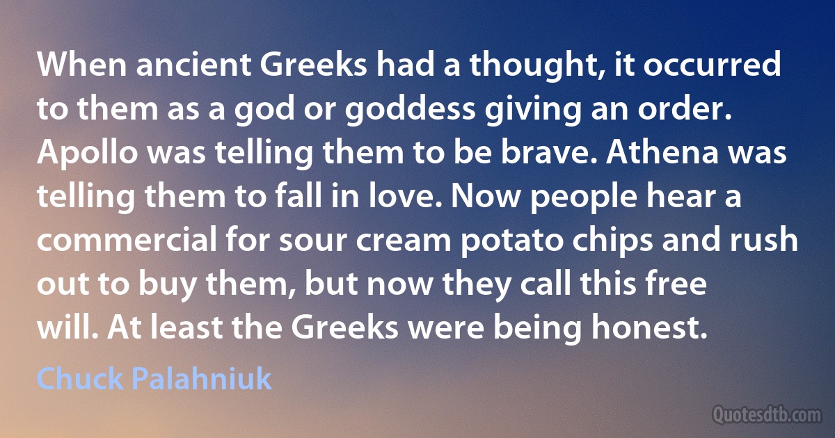 When ancient Greeks had a thought, it occurred to them as a god or goddess giving an order. Apollo was telling them to be brave. Athena was telling them to fall in love. Now people hear a commercial for sour cream potato chips and rush out to buy them, but now they call this free will. At least the Greeks were being honest. (Chuck Palahniuk)