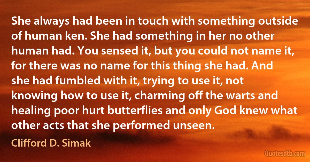 She always had been in touch with something outside of human ken. She had something in her no other human had. You sensed it, but you could not name it, for there was no name for this thing she had. And she had fumbled with it, trying to use it, not knowing how to use it, charming off the warts and healing poor hurt butterflies and only God knew what other acts that she performed unseen. (Clifford D. Simak)