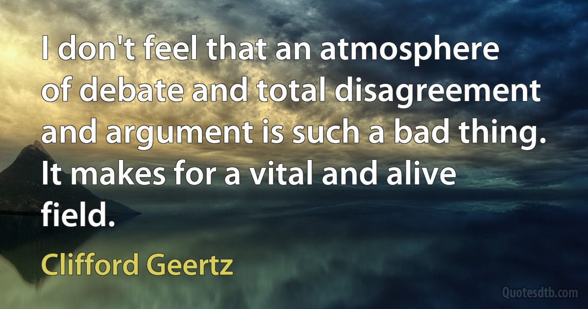 I don't feel that an atmosphere of debate and total disagreement and argument is such a bad thing. It makes for a vital and alive field. (Clifford Geertz)