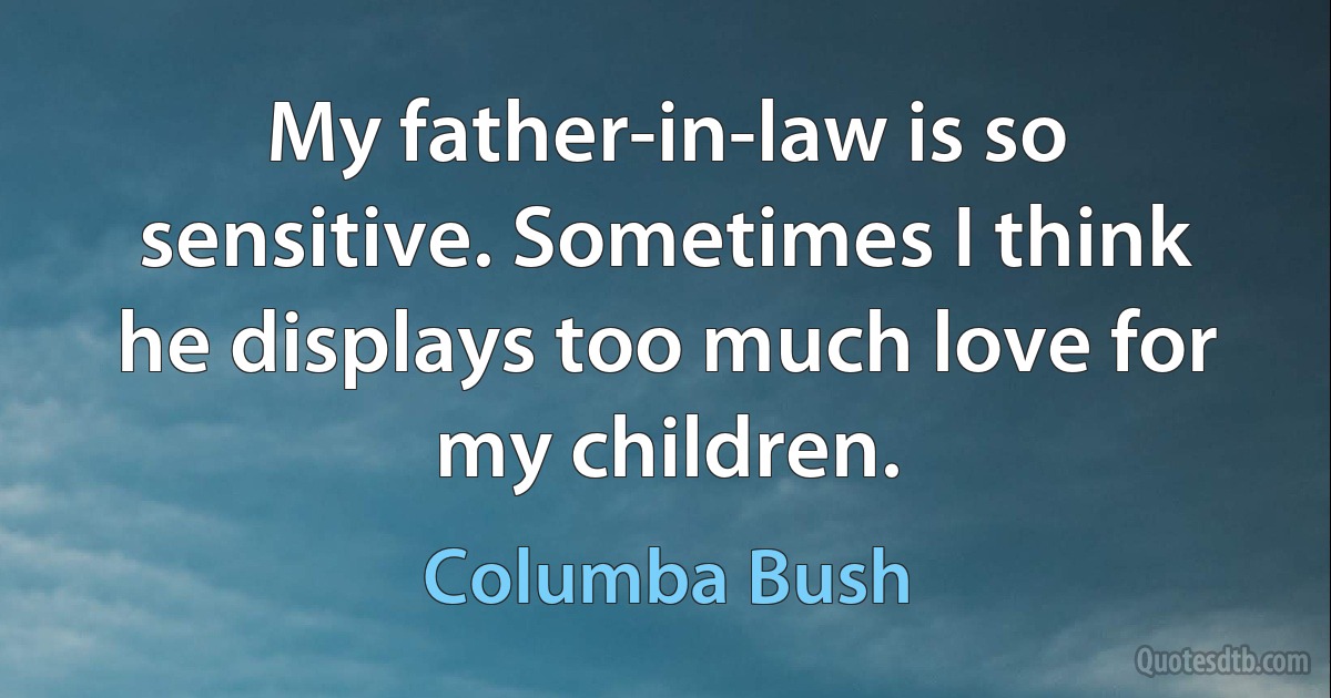 My father-in-law is so sensitive. Sometimes I think he displays too much love for my children. (Columba Bush)