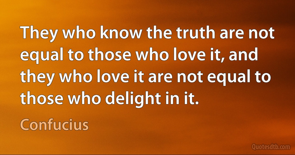 They who know the truth are not equal to those who love it, and they who love it are not equal to those who delight in it. (Confucius)