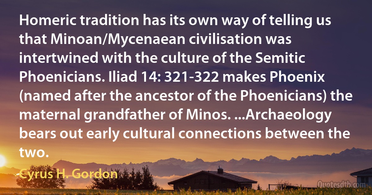 Homeric tradition has its own way of telling us that Minoan/Mycenaean civilisation was intertwined with the culture of the Semitic Phoenicians. Iliad 14: 321-322 makes Phoenix (named after the ancestor of the Phoenicians) the maternal grandfather of Minos. ...Archaeology bears out early cultural connections between the two. (Cyrus H. Gordon)