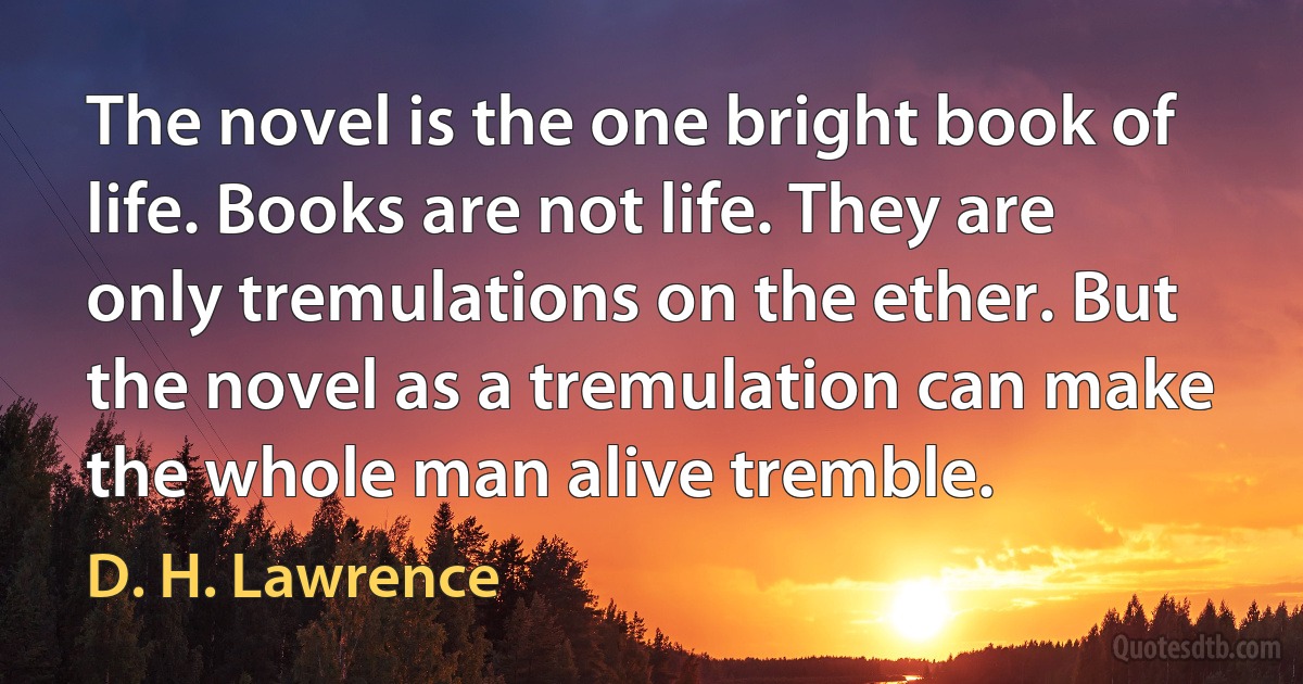 The novel is the one bright book of life. Books are not life. They are only tremulations on the ether. But the novel as a tremulation can make the whole man alive tremble. (D. H. Lawrence)