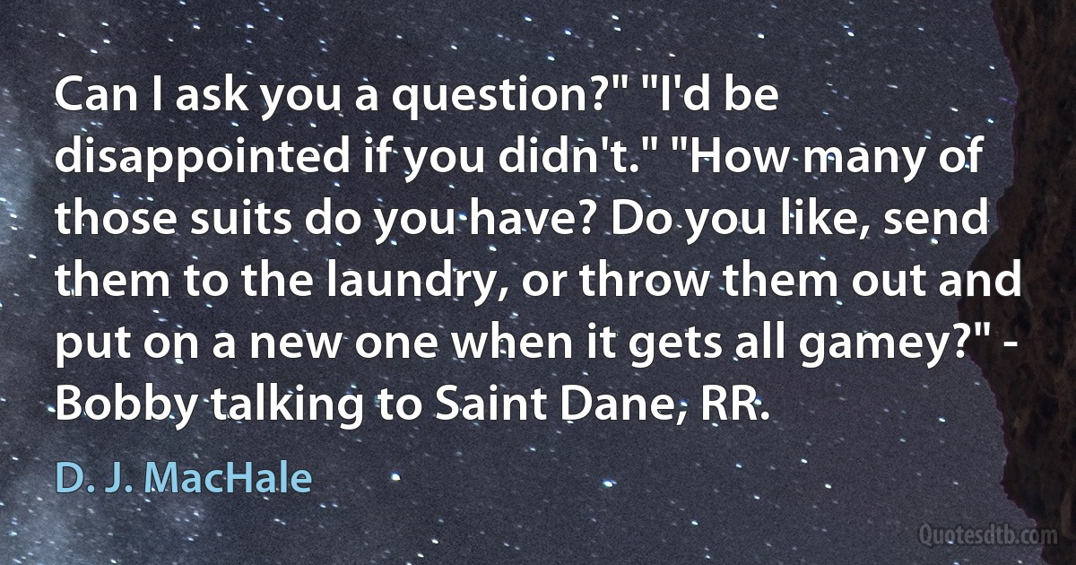 Can I ask you a question?" "I'd be disappointed if you didn't." "How many of those suits do you have? Do you like, send them to the laundry, or throw them out and put on a new one when it gets all gamey?" - Bobby talking to Saint Dane, RR. (D. J. MacHale)