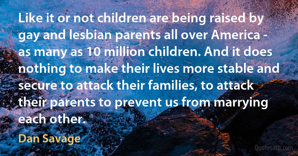 Like it or not children are being raised by gay and lesbian parents all over America - as many as 10 million children. And it does nothing to make their lives more stable and secure to attack their families, to attack their parents to prevent us from marrying each other. (Dan Savage)