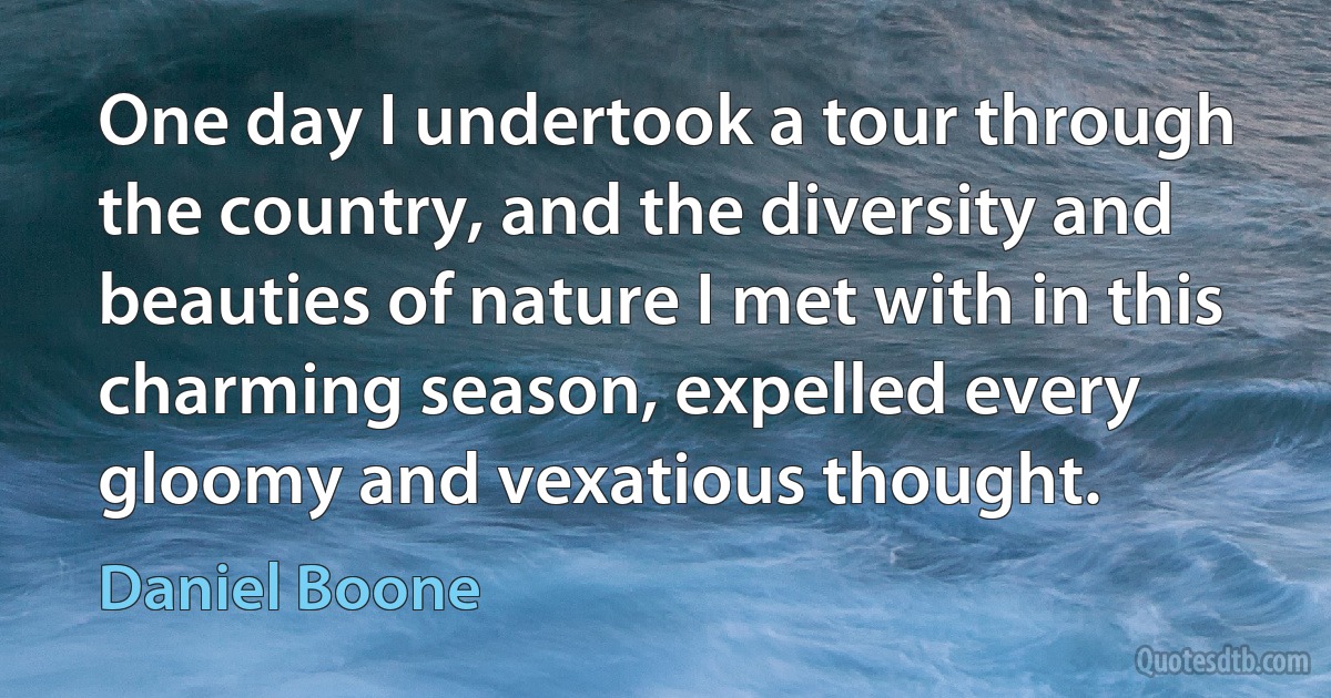 One day I undertook a tour through the country, and the diversity and beauties of nature I met with in this charming season, expelled every gloomy and vexatious thought. (Daniel Boone)