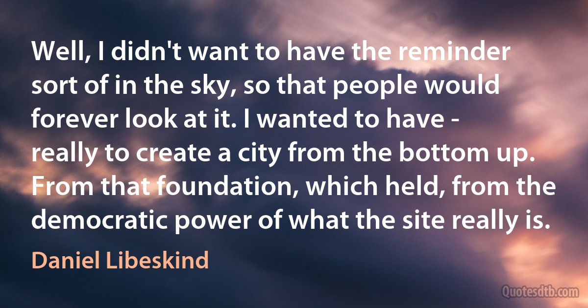 Well, I didn't want to have the reminder sort of in the sky, so that people would forever look at it. I wanted to have - really to create a city from the bottom up. From that foundation, which held, from the democratic power of what the site really is. (Daniel Libeskind)