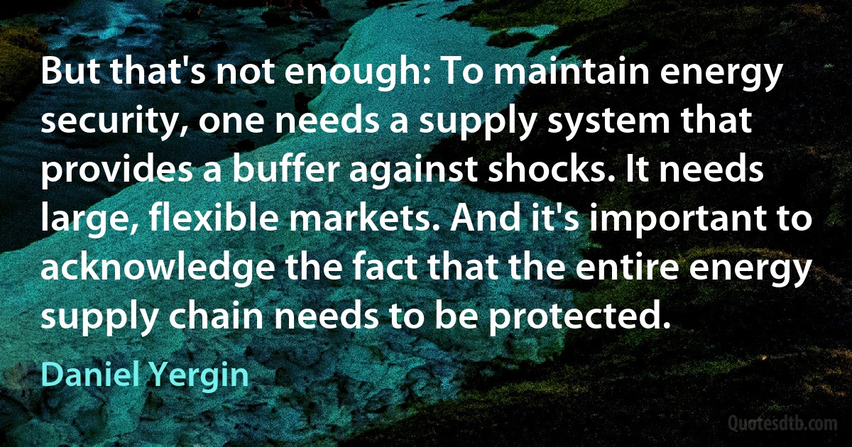 But that's not enough: To maintain energy security, one needs a supply system that provides a buffer against shocks. It needs large, flexible markets. And it's important to acknowledge the fact that the entire energy supply chain needs to be protected. (Daniel Yergin)