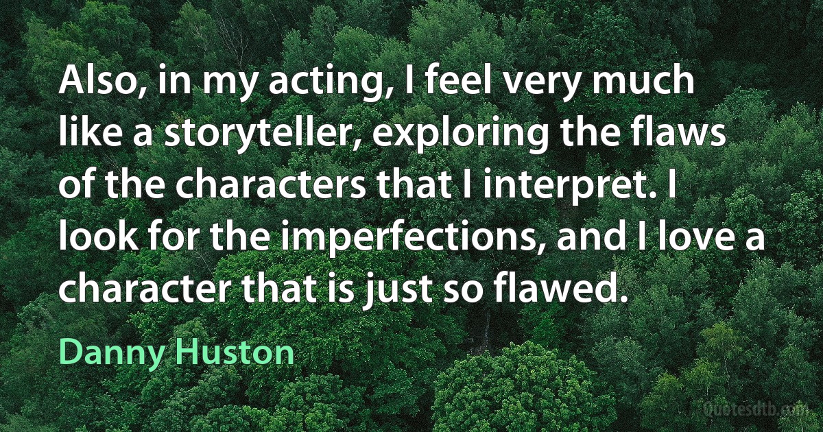 Also, in my acting, I feel very much like a storyteller, exploring the flaws of the characters that I interpret. I look for the imperfections, and I love a character that is just so flawed. (Danny Huston)