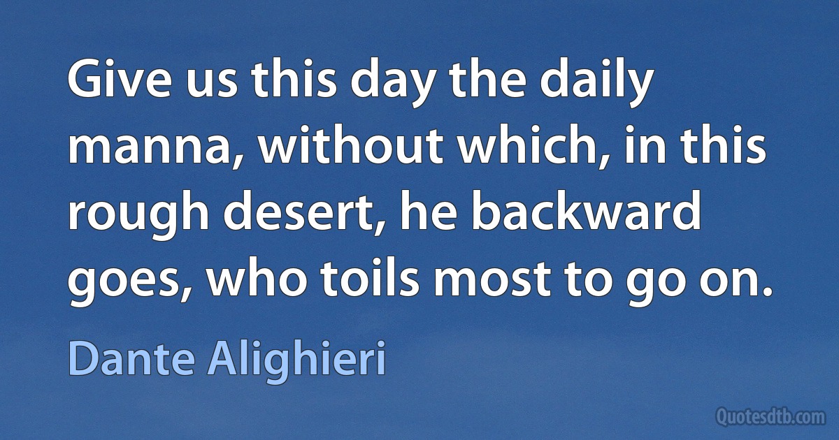 Give us this day the daily manna, without which, in this rough desert, he backward goes, who toils most to go on. (Dante Alighieri)