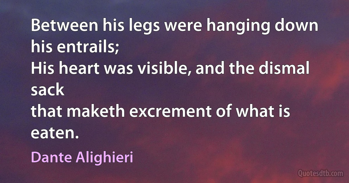 Between his legs were hanging down his entrails;
His heart was visible, and the dismal sack
that maketh excrement of what is eaten. (Dante Alighieri)