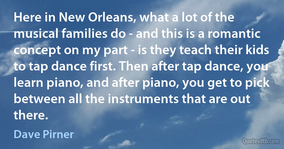 Here in New Orleans, what a lot of the musical families do - and this is a romantic concept on my part - is they teach their kids to tap dance first. Then after tap dance, you learn piano, and after piano, you get to pick between all the instruments that are out there. (Dave Pirner)